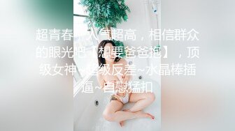 超青春，人气超高，相信群众的眼光吧【想要爸爸抱】，顶级女神~超级反差~水晶棒插逼~自慰猛扣