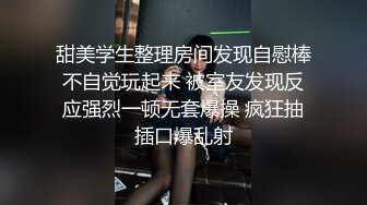 甜美学生整理房间发现自慰棒不自觉玩起来 被室友发现反应强烈一顿无套爆操 疯狂抽插口爆乱射