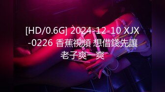 [HD/0.6G] 2024-12-10 XJX-0226 香蕉視頻 想借錢先讓老子爽一爽