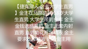 【捷克猎人 金主大学生直男】金主在马路边找 18岁大学生直男 大学生带到仓库 金主金钱诱惑开苞 金主无套内射直男 直男菊花排出精液 金主要求吃掉精液 还给金主用