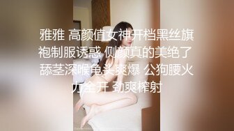 雅雅 高颜值女神开档黑丝旗袍制服诱惑 侧颜真的美绝了 舔茎深喉龟头爽爆 公狗腰火力全开 劲爽榨射