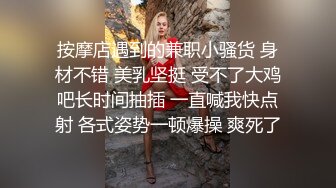 按摩店遇到的兼职小骚货 身材不错 美乳坚挺 受不了大鸡吧长时间抽插 一直喊我快点射 各式姿势一顿爆操 爽死了