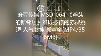 麻豆传媒 MSD-064 《淫荡的新邻居》难以按捺的赤裸挑逗 人气女神 郭童童[MP4/356MB]