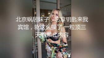 北京蜗居妹子，忘拿钥匙来我宾馆，就这么操了 一粒顶三天看禁止内容