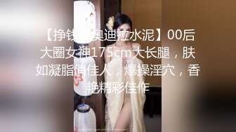 【挣钱买奥迪拉水泥】00后大圈女神175cm大长腿，肤如凝脂俏佳人，爆操淫穴，香艳精彩佳作