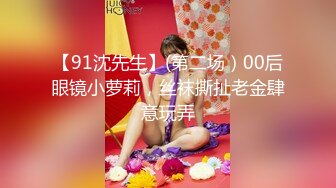 【91沈先生】(第二场）00后眼镜小萝莉，丝袜撕扯老金肆意玩弄